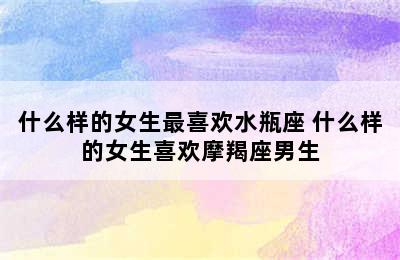 什么样的女生最喜欢水瓶座 什么样的女生喜欢摩羯座男生